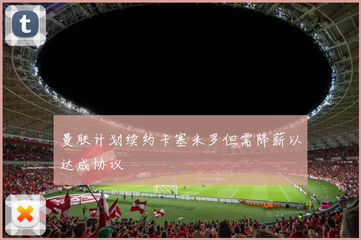 曼联计划续约卡塞米罗但需降薪以达成协议