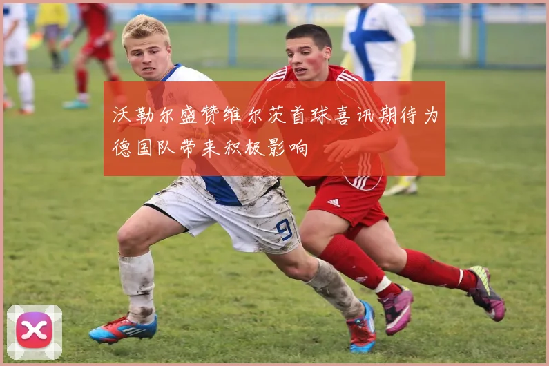 沃勒尔盛赞维尔茨首球喜讯期待为德国队带来积极影响