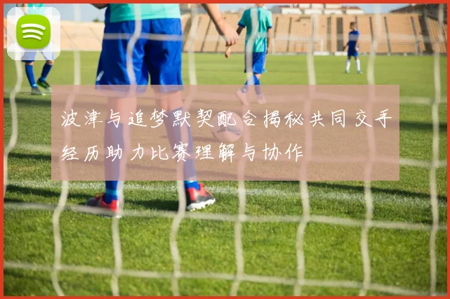 波津与追梦默契配合揭秘共同交手经历助力比赛理解与协作