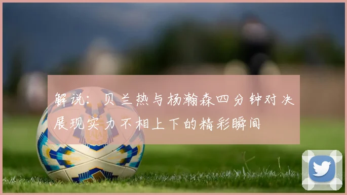 解说：贝兰热与杨瀚森四分钟对决展现实力不相上下的精彩瞬间
