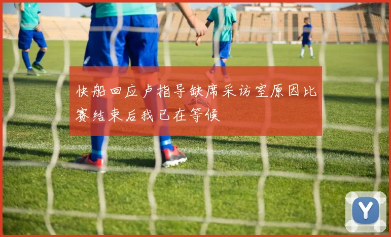 快船回应卢指导缺席采访室原因比赛结束后我已在等候