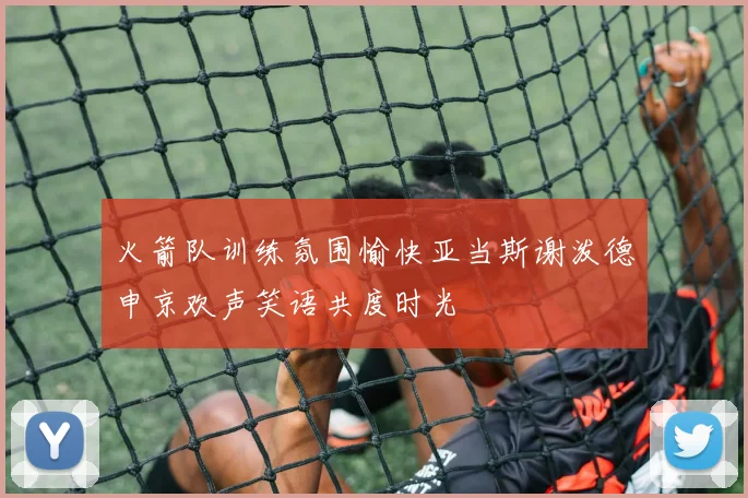 火箭队训练氛围愉快亚当斯谢泼德申京欢声笑语共度时光