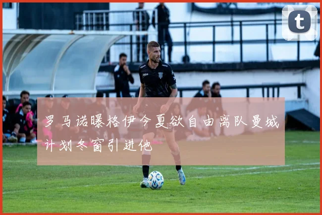 罗马诺曝格伊今夏欲自由离队曼城计划冬窗引进他