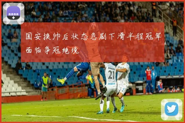 国安换帅后状态急剧下滑半程冠军面临争冠绝境