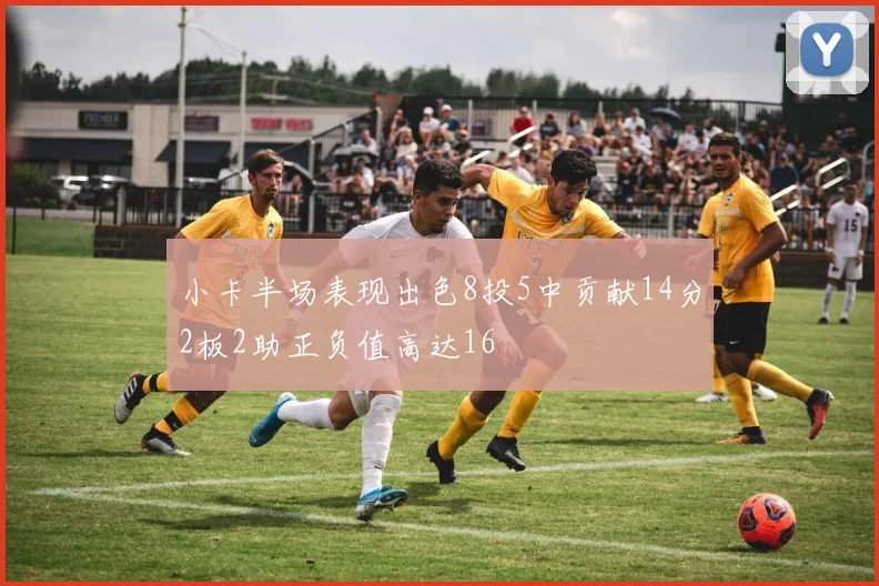 小卡半场表现出色8投5中贡献14分2板2助正负值高达16