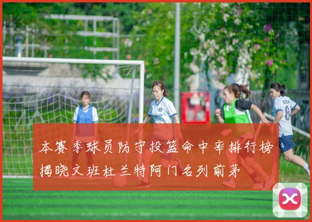 本赛季球员防守投篮命中率排行榜揭晓文班杜兰特阿门名列前茅