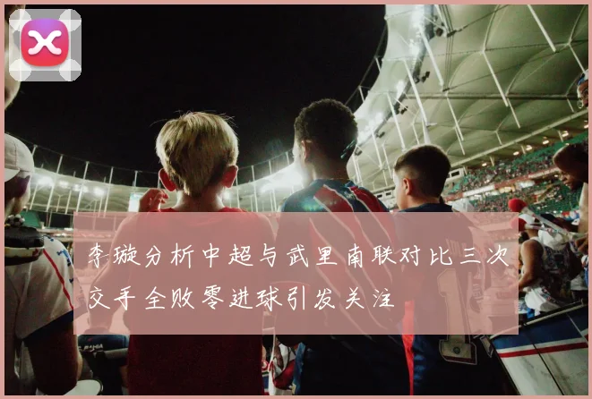 李璇分析中超与武里南联对比三次交手全败零进球引发关注