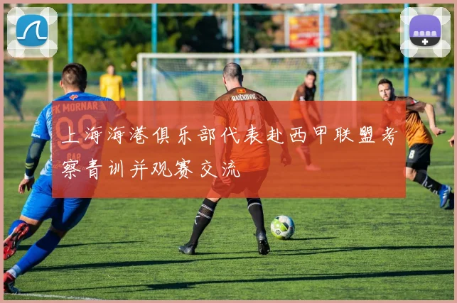 上海海港俱乐部代表赴西甲联盟考察青训并观赛交流