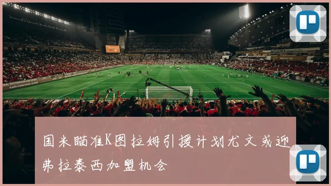 国米瞄准K图拉姆引援计划尤文或迎弗拉泰西加盟机会