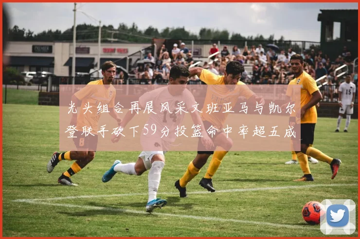 光头组合再展风采文班亚马与凯尔登联手砍下59分投篮命中率超五成