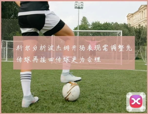 科尔分析波杰姆开场表现需调整先传球再接回传球更为合理