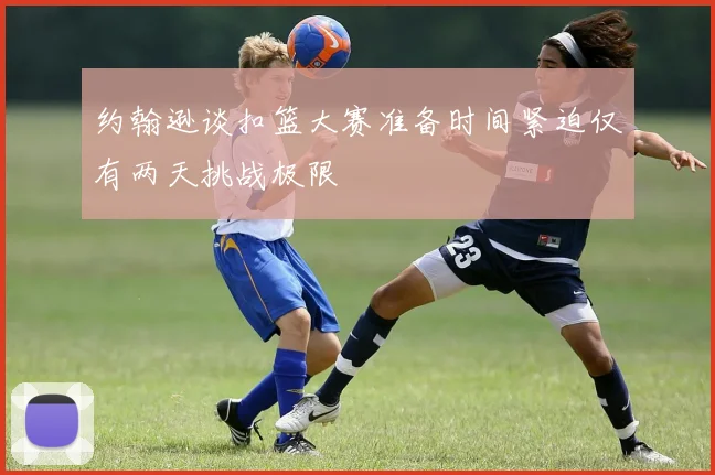 约翰逊谈扣篮大赛准备时间紧迫仅有两天挑战极限