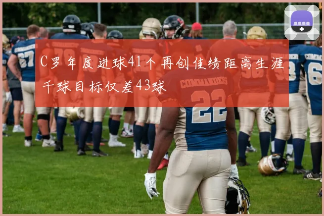 C罗年度进球41个再创佳绩距离生涯千球目标仅差43球