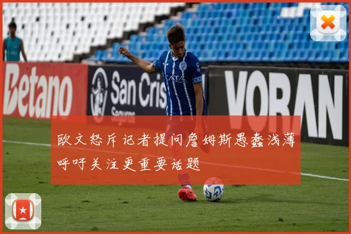 欧文怒斥记者提问詹姆斯愚蠢浅薄呼吁关注更重要话题