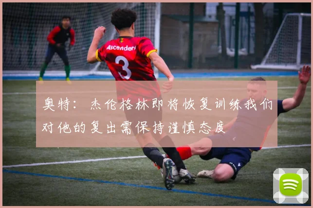 奥特：杰伦格林即将恢复训练我们对他的复出需保持谨慎态度