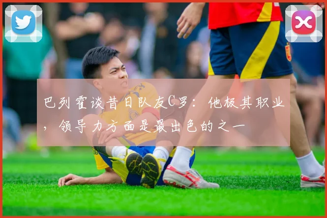 巴列霍谈昔日队友C罗：他极其职业，领导力方面是最出色的之一