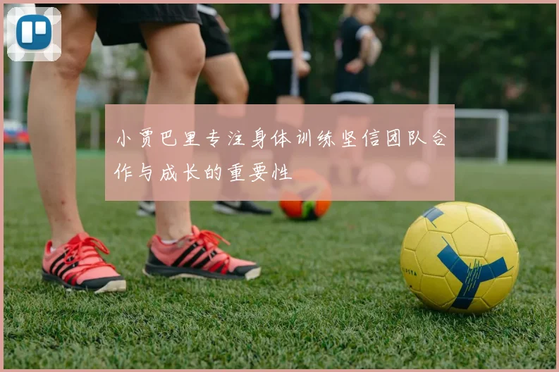 小贾巴里专注身体训练坚信团队合作与成长的重要性