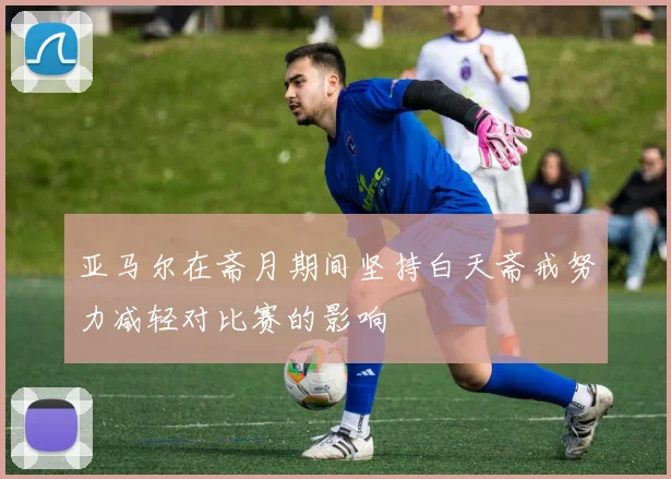 亚马尔在斋月期间坚持白天斋戒努力减轻对比赛的影响