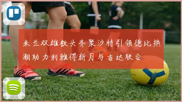 米兰双雄教头齐聚沙特引领德比热潮助力利雅得新月与吉达联合