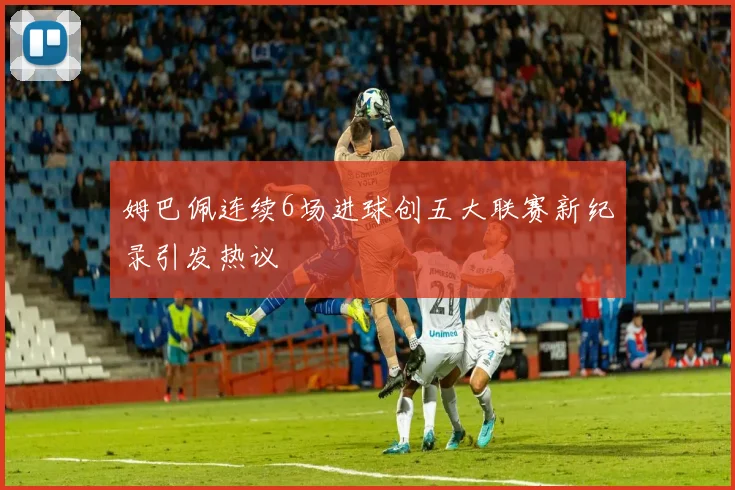 姆巴佩连续6场进球创五大联赛新纪录引发热议