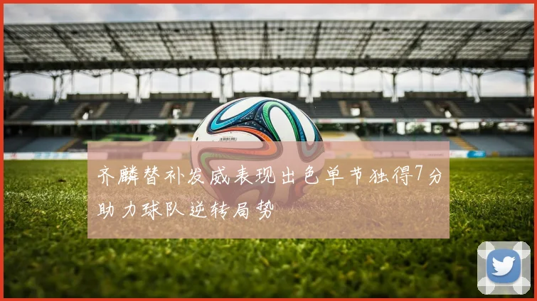 齐麟替补发威表现出色单节独得7分助力球队逆转局势