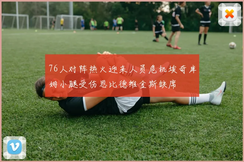 76人对阵热火迎来人员危机埃奇库姆小腿受伤恩比德维金斯缺席