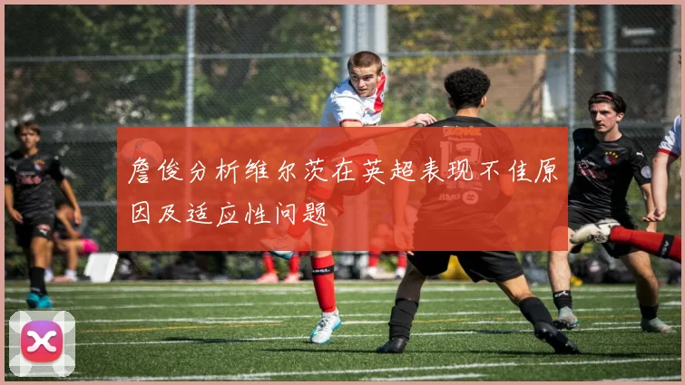 詹俊分析维尔茨在英超表现不佳原因及适应性问题