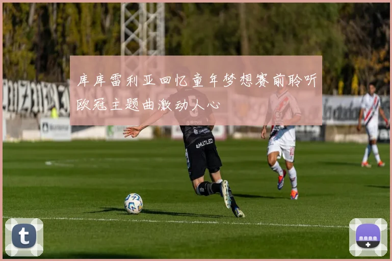 库库雷利亚回忆童年梦想赛前聆听欧冠主题曲激动人心