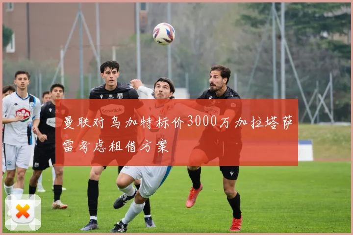 曼联对乌加特标价3000万加拉塔萨雷考虑租借方案