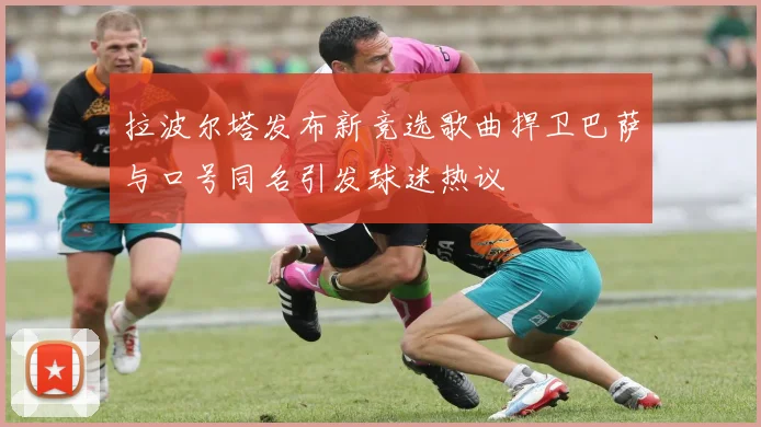 拉波尔塔发布新竞选歌曲捍卫巴萨与口号同名引发球迷热议