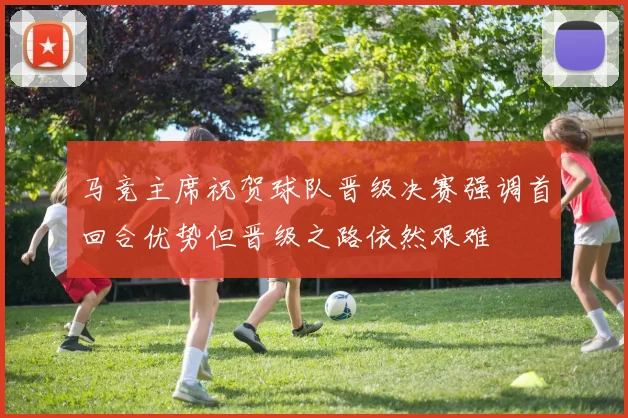 马竞主席祝贺球队晋级决赛强调首回合优势但晋级之路依然艰难