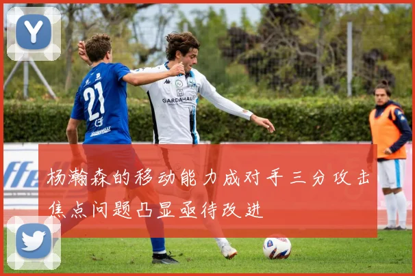 杨瀚森的移动能力成对手三分攻击焦点问题凸显亟待改进