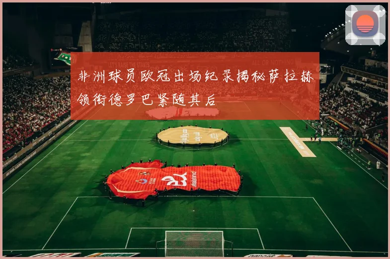 非洲球员欧冠出场纪录揭秘萨拉赫领衔德罗巴紧随其后