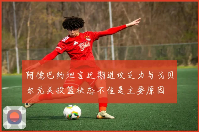 阿德巴约坦言近期进攻乏力与戈贝尔无关投篮状态不佳是主要原因
