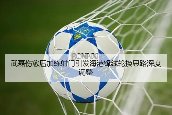 武磊伤愈后加练射门引发海港锋线轮换思路深度调整